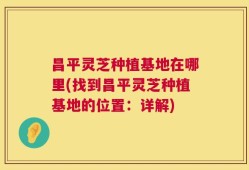 昌平灵芝种植基地在哪里(找到昌平灵芝种植基地的位置：详解)