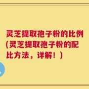 灵芝提取孢子粉的比例(灵芝提取孢子粉的配比方法，详解！)