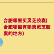 合肥哪里买灵芝胶囊(合肥哪里有销售灵芝胶囊的地方)