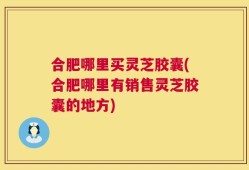 合肥哪里买灵芝胶囊(合肥哪里有销售灵芝胶囊的地方)