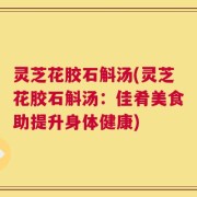 灵芝花胶石斛汤(灵芝花胶石斛汤：佳肴美食助提升身体健康)