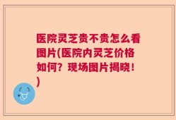 医院灵芝贵不贵怎么看图片(医院内灵芝价格如何？现场图片揭晓！)