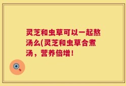灵芝和虫草可以一起熬汤么(灵芝和虫草合煮汤，营养倍增！