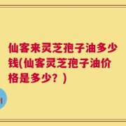 仙客来灵芝孢子油多少钱(仙客灵芝孢子油价格是多少？)