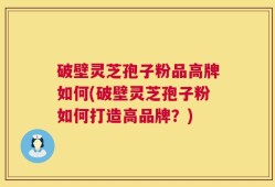 破壁灵芝孢子粉品高牌如何(破壁灵芝孢子粉如何打造高品牌？)