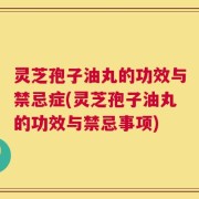 灵芝孢子油丸的功效与禁忌症(灵芝孢子油丸的功效与禁忌事项)