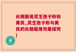 长期服用灵芝孢子粉和黄芪_灵芝孢子粉与黄芪的长期服用效果探究)