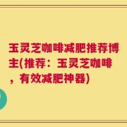 玉灵芝咖啡减肥推荐博主(推荐：玉灵芝咖啡，有效减肥神器)