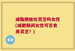 减脂期能吃灵芝吗女性(减肥期间女性可否食用灵芝？)