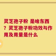 灵芝孢子粉 是啥东西？灵芝孢子粉功效与作用及用量是什么