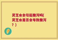 灵芝水会引起腹泻吗(灵芝水是否会导致腹泻？)