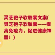 灵芝孢子软胶囊文案(灵芝孢子软胶囊——提高免疫力，促进健康神器！)