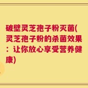 破壁灵芝孢子粉灭菌(灵芝孢子粉的杀菌效果：让你放心享受营养健康)