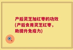 产后灵芝加红枣的功效(产后食用灵芝红枣，助提升免疫力)
