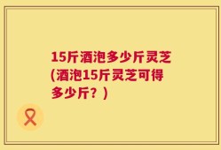 15斤酒泡多少斤灵芝(酒泡15斤灵芝可得多少斤？)