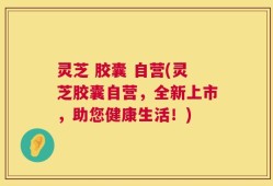 灵芝 胶囊 自营(灵芝胶囊自营，全新上市，助您健康生活！)
