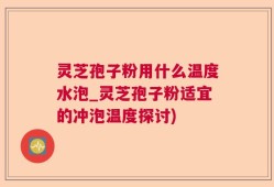 灵芝孢子粉用什么温度水泡_灵芝孢子粉适宜的冲泡温度探讨)