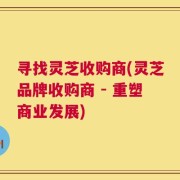 寻找灵芝收购商(灵芝品牌收购商 - 重塑商业发展)