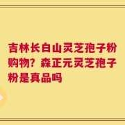 吉林长白山灵芝孢子粉购物？森正元灵芝孢子粉是真品吗