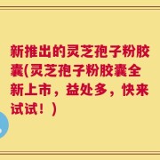 新推出的灵芝孢子粉胶囊(灵芝孢子粉胶囊全新上市，益处多，快来试试！)