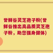 誉鲜谷灵芝孢子粉(誉鲜谷推出高品质灵芝孢子粉，助您强身健体)