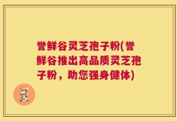 誉鲜谷灵芝孢子粉(誉鲜谷推出高品质灵芝孢子粉，助您强身健体)