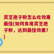 灵芝孢子粉怎么吃效果最佳(如何食用灵芝孢子粉，达到最佳效果？)