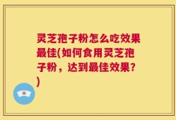 灵芝孢子粉怎么吃效果最佳(如何食用灵芝孢子粉，达到最佳效果？)