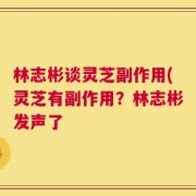 林志彬谈灵芝副作用(灵芝有副作用？林志彬发声了
