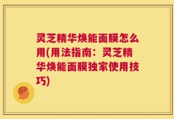 灵芝精华焕能面膜怎么用(用法指南：灵芝精华焕能面膜独家使用技巧)