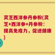 灵芝西洋参丹参粉(灵芝+西洋参+丹参粉：提高免疫力，促进健康)