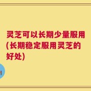 灵芝可以长期少量服用(长期稳定服用灵芝的好处)
