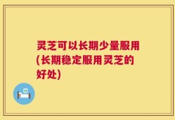 灵芝可以长期少量服用(长期稳定服用灵芝的好处)
