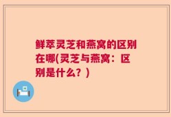 鲜萃灵芝和燕窝的区别在哪(灵芝与燕窝：区别是什么？)