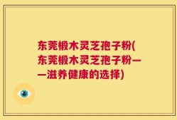 东莞椴木灵芝孢子粉(东莞椴木灵芝孢子粉——滋养健康的选择)