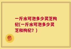 一斤水可泡多少灵芝枸杞(一斤水可泡多少灵芝和枸杞？)