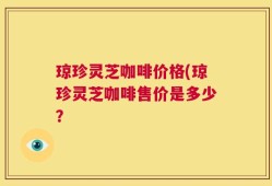 琼珍灵芝咖啡价格(琼珍灵芝咖啡售价是多少？