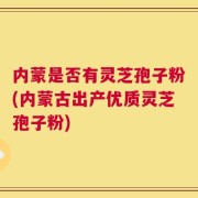 内蒙是否有灵芝孢子粉(内蒙古出产优质灵芝孢子粉)