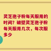 灵芝孢子粉每天服用的时间？破壁灵芝孢子粉每天服用几次，每次服多少