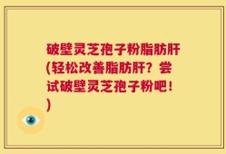 破壁灵芝孢子粉脂肪肝(轻松改善脂肪肝？尝试破壁灵芝孢子粉吧！)
