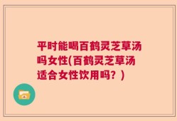 平时能喝百鹤灵芝草汤吗女性(百鹤灵芝草汤适合女性饮用吗？)