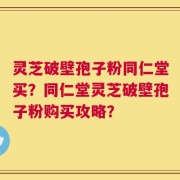 灵芝破壁孢子粉同仁堂买？同仁堂灵芝破壁孢子粉购买攻略？
