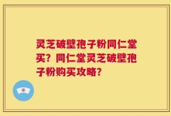 灵芝破壁孢子粉同仁堂买？同仁堂灵芝破壁孢子粉购买攻略？