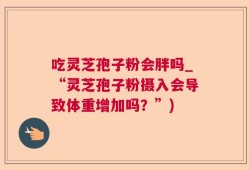 吃灵芝孢子粉会胖吗_“灵芝孢子粉摄入会导致体重增加吗？”)