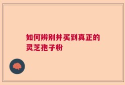 如何辨别并买到真正的灵芝孢子粉
