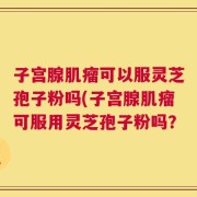 子宫腺肌瘤可以服灵芝孢子粉吗(子宫腺肌瘤可服用灵芝孢子粉吗？