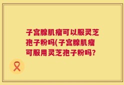 子宫腺肌瘤可以服灵芝孢子粉吗(子宫腺肌瘤可服用灵芝孢子粉吗？