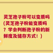灵芝孢子粉可以变质吗(灵芝孢子粉能变质吗？学会判断孢子粉的新鲜度及储存方式！)