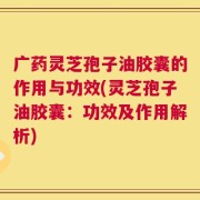 广药灵芝孢子油胶囊的作用与功效(灵芝孢子油胶囊：功效及作用解析)