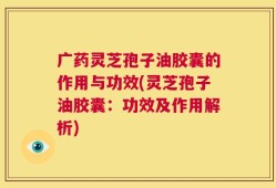 广药灵芝孢子油胶囊的作用与功效(灵芝孢子油胶囊：功效及作用解析)